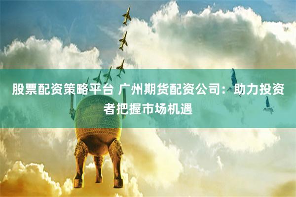 股票配資策略平臺(tái) 廣州期貨配資公司：助力投資者把握市場機(jī)遇