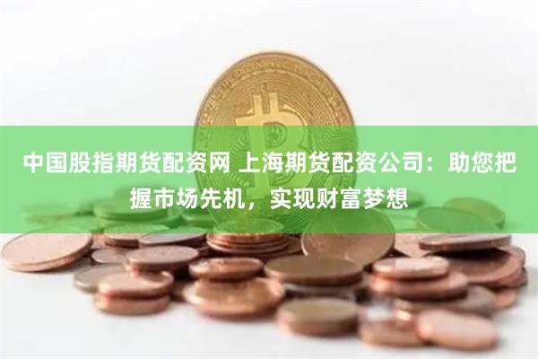 中國股指期貨配資網(wǎng) 上海期貨配資公司：助您把握市場先機，實現(xiàn)財富夢想
