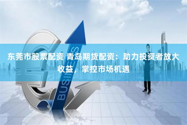 東莞市股票配資 青島期貨配資：助力投資者放大收益，掌控市場機遇