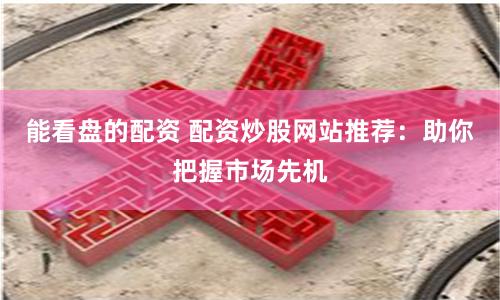 能看盤的配資 配資炒股網(wǎng)站推薦：助你把握市場先機