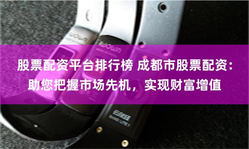 股票配資平臺排行榜 成都市股票配資：助您把握市場先機(jī)，實(shí)現(xiàn)財富增值