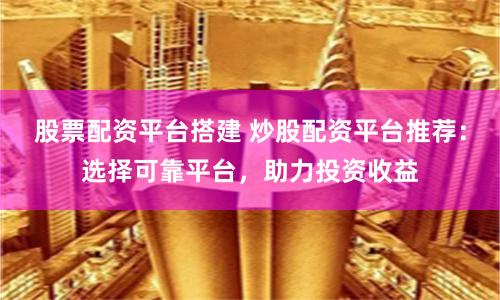 股票配資平臺搭建 炒股配資平臺推薦：選擇可靠平臺，助力投資收益