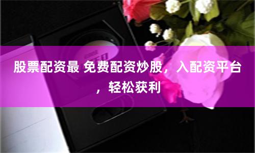 股票配資最 免費配資炒股，入配資平臺，輕松獲利