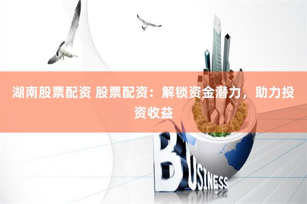湖南股票配資 股票配資：解鎖資金潛力，助力投資收益