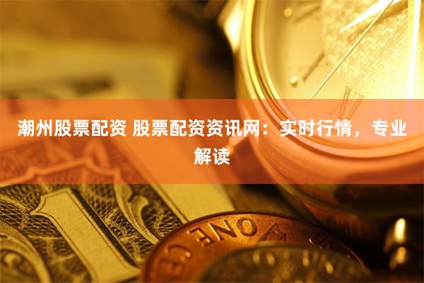 潮州股票配資 股票配資資訊網(wǎng)：實(shí)時(shí)行情，專業(yè)解讀