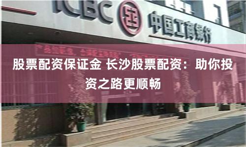 股票配資保證金 長沙股票配資：助你投資之路更順暢